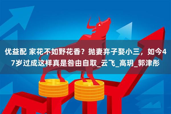 优益配 家花不如野花香？抛妻弃子娶小三，如今47岁过成这样真是咎由自取_云飞_高玥_郭津彤
