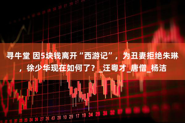 寻牛堂 因5块钱离开“西游记”，为丑妻拒绝朱琳，徐少华现在如何了？_汪粤才_唐僧_杨洁