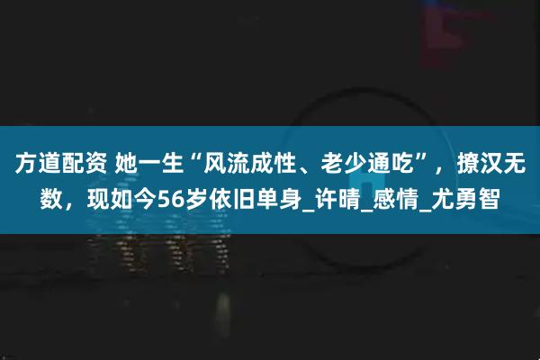 方道配资 她一生“风流成性、老少通吃”，撩汉无数，现如今56岁依旧单身_许晴_感情_尤勇智