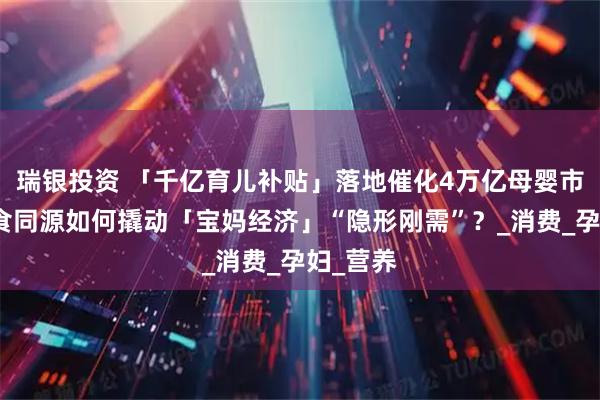 瑞银投资 「千亿育儿补贴」落地催化4万亿母婴市场，药食同源如何撬动「宝妈经济」“隐形刚需”？_消费_孕妇_营养