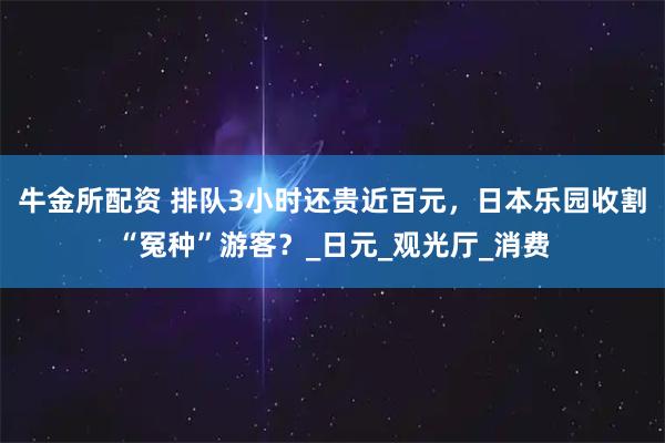 牛金所配资 排队3小时还贵近百元,日本乐园收割“冤种”游客?_日元_观光厅_消费