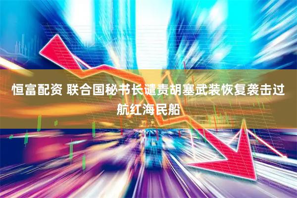 恒富配资 联合国秘书长谴责胡塞武装恢复袭击过航红海民船