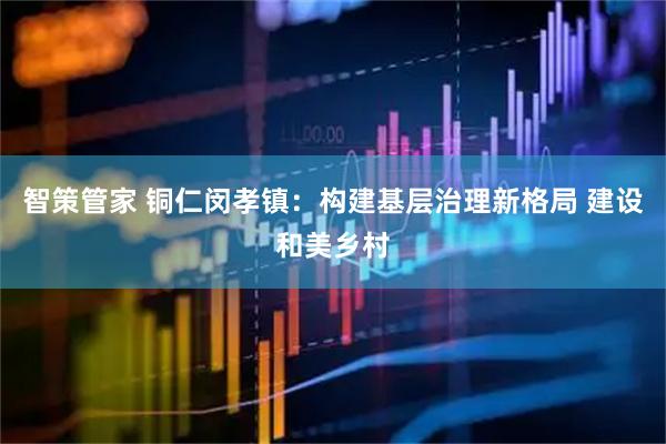 智策管家 铜仁闵孝镇：构建基层治理新格局 建设和美乡村