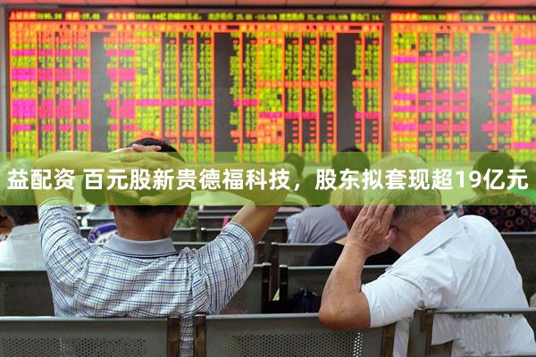益配资 百元股新贵德福科技，股东拟套现超19亿元