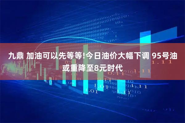 九鼎 加油可以先等等!今日油价大幅下调 95号油或重降至8元时代