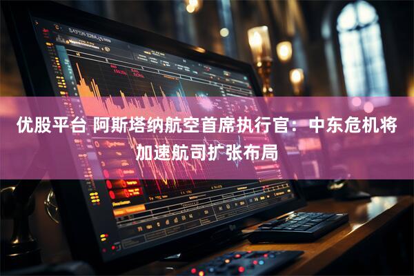 优股平台 阿斯塔纳航空首席执行官：中东危机将加速航司扩张布局