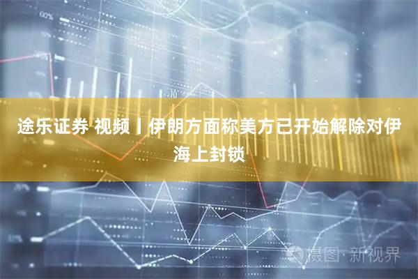 途乐证券 视频丨伊朗方面称美方已开始解除对伊海上封锁