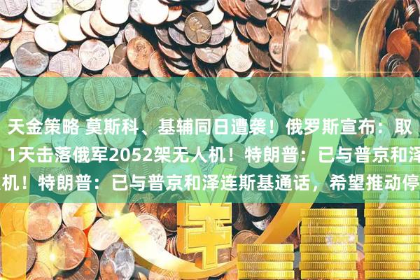 天金策略 莫斯科、基辅同日遭袭！俄罗斯宣布：取得3项重要战果；乌方：1天击落俄军2052架无人机！特朗普：已与普京和泽连斯基通话，希望推动停火