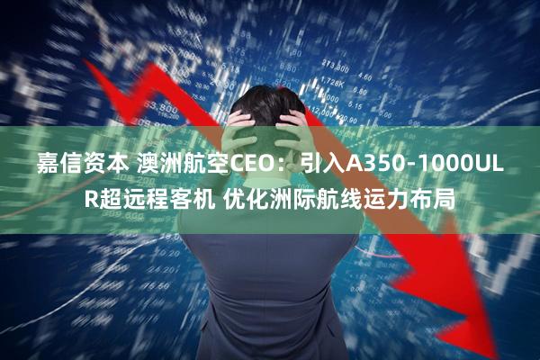 嘉信资本 澳洲航空CEO：引入A350-1000ULR超远程客机 优化洲际航线运力布局