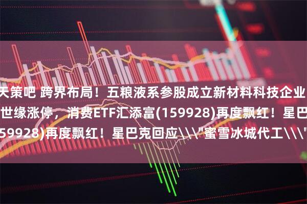 天策吧 跨界布局！五粮液系参股成立新材料科技企业！白酒概念午后活跃，今世缘涨停，消费ETF汇添富(159928)再度飘红！星巴克回应\＂蜜雪冰城代工\＂