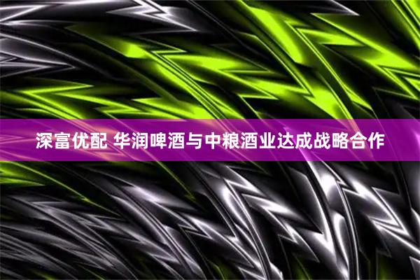深富优配 华润啤酒与中粮酒业达成战略合作