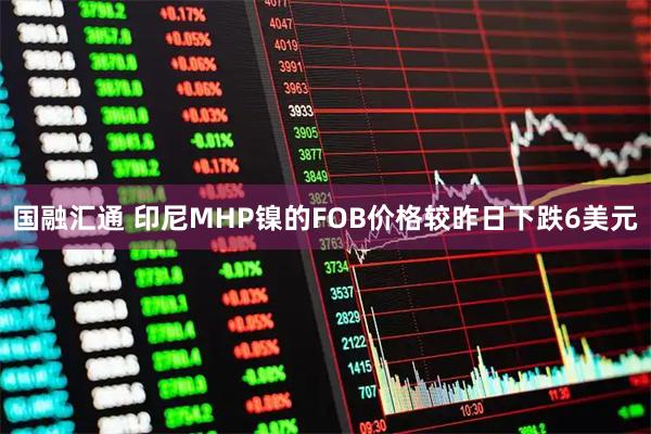国融汇通 印尼MHP镍的FOB价格较昨日下跌6美元