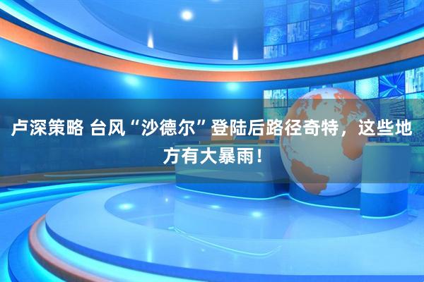 卢深策略 台风“沙德尔”登陆后路径奇特,这些地方有大暴雨!