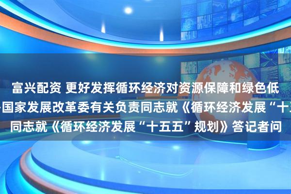 富兴配资 更好发挥循环经济对资源保障和绿色低碳转型的支撑作用 ——国家发展改革委有关负责同志就《循环经济发展“十五五”规划》答记者问