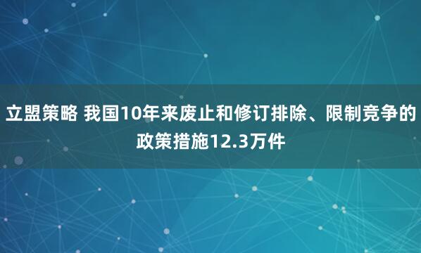 立盟策略 我国10年来废止和修订排除、限制竞争的政策措施12.3万件